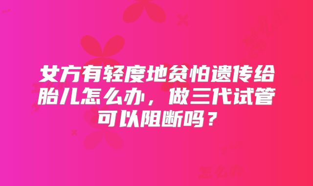 女方有轻度地贫怕遗传给胎儿怎么办，做三代试管可以阻断吗？