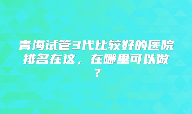 青海试管3代比较好的医院排名在这，在哪里可以做？