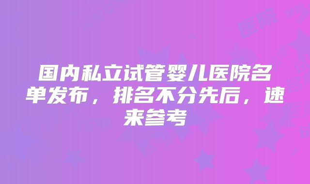 国内私立试管婴儿医院名单发布，排名不分先后，速来参考