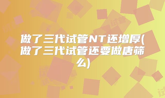 做了三代试管NT还增厚(做了三代试管还要做唐筛么)
