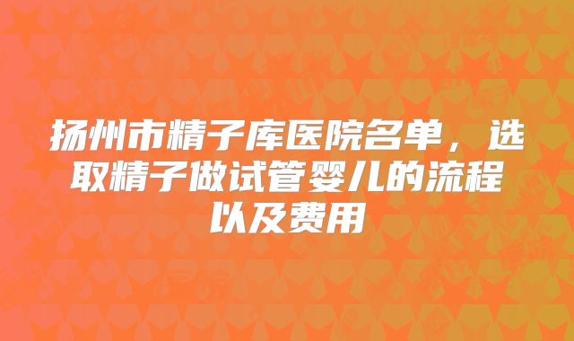 扬州市精子库医院名单,选取精子做试管婴儿的流程以及费用