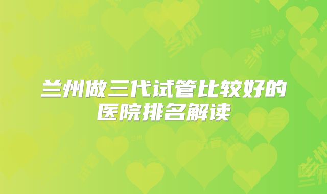 兰州做三代试管比较好的医院排名解读
