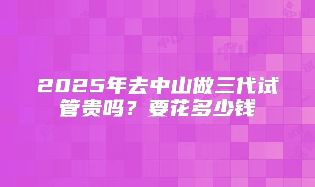 2025年去中山做三代试管贵吗？要花多少钱