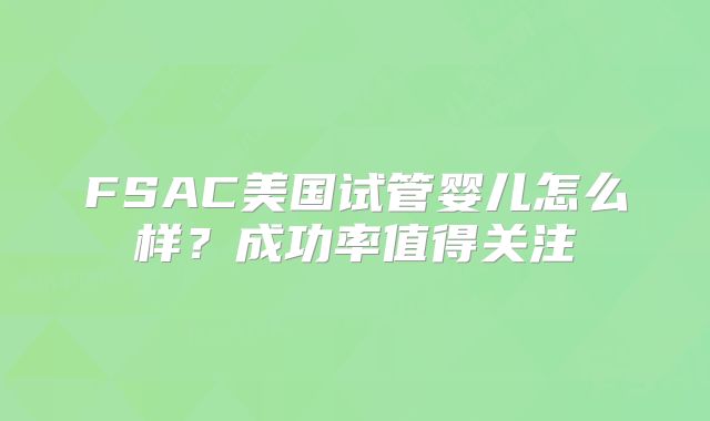FSAC美国试管婴儿怎么样?成功率值得关注