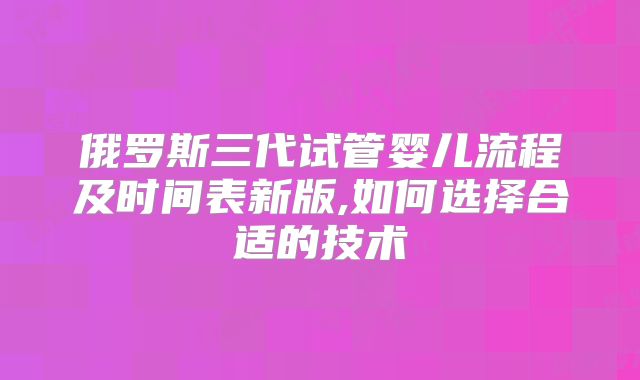 俄罗斯三代试管婴儿流程及时间表新版,如何选择合适的技术