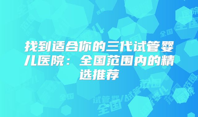 找到适合你的三代试管婴儿医院：全国范围内的精选推荐
