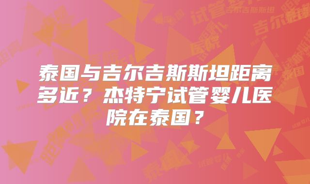 泰国与吉尔吉斯斯坦距离多近？杰特宁试管婴儿医院在泰国？