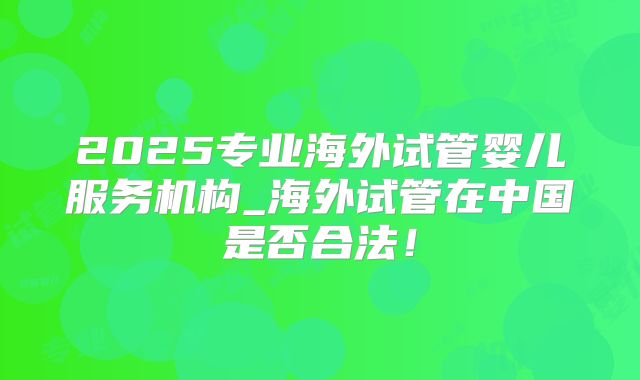 2025专业海外试管婴儿服务机构_海外试管在中国是否合法！