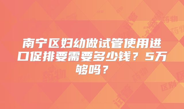 南宁区妇幼做试管使用进口促排要需要多少钱？5万够吗？