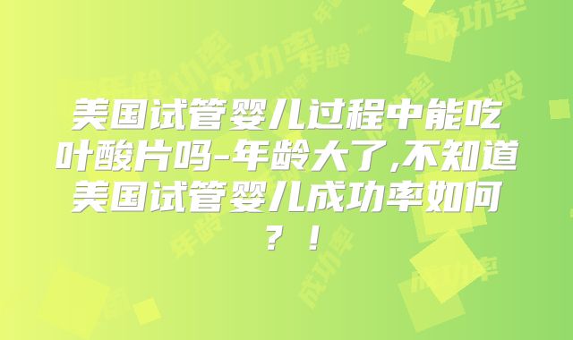 美国试管婴儿过程中能吃叶酸片吗-年龄大了,不知道美国试管婴儿成功率如何？！