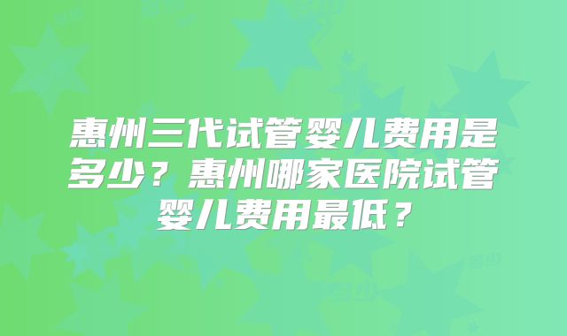 惠州三代试管婴儿费用是多少？惠州哪家医院试管婴儿费用最低？
