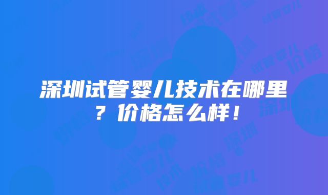 深圳试管婴儿技术在哪里？价格怎么样！