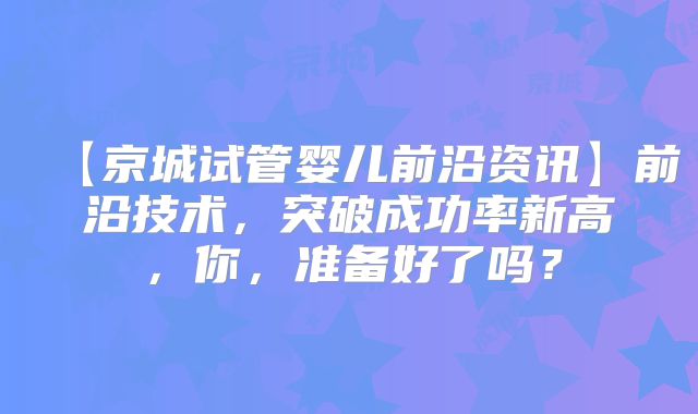 【京城试管婴儿前沿资讯】前沿技术，突破成功率新高，你，准备好了吗？