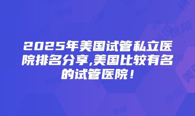 2025年美国试管私立医院排名分享,美国比较有名的试管医院！