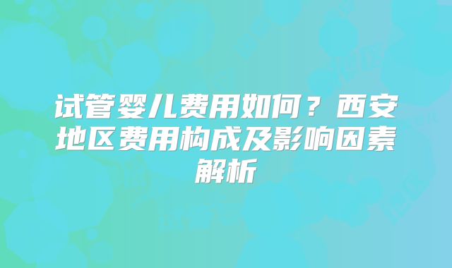 试管婴儿费用如何？西安地区费用构成及影响因素解析