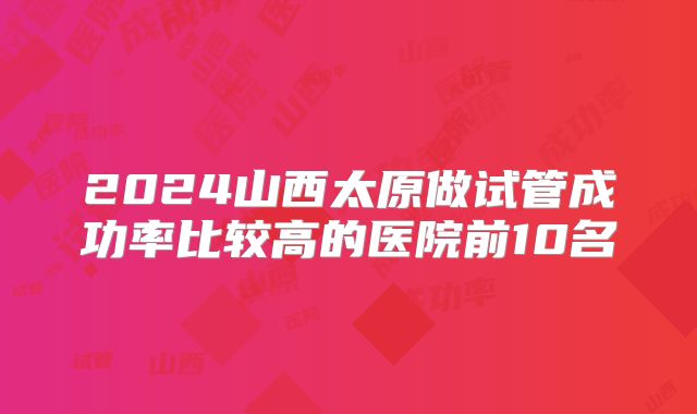 2024山西太原做试管成功率比较高的医院前10名