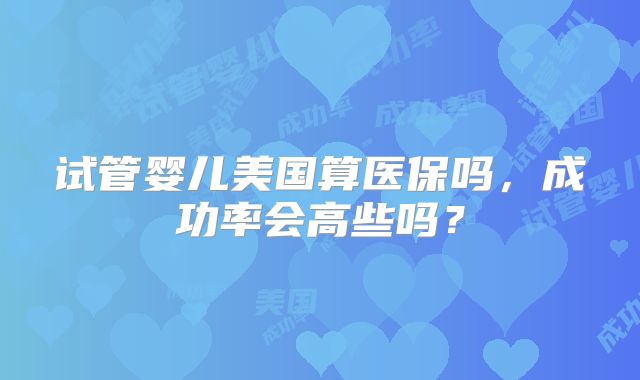试管婴儿美国算医保吗，成功率会高些吗？