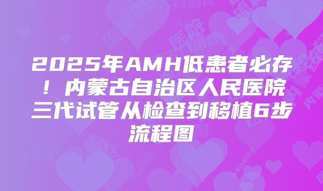 2025年AMH低患者必存！内蒙古自治区人民医院三代试管从检查到移植6步流程图