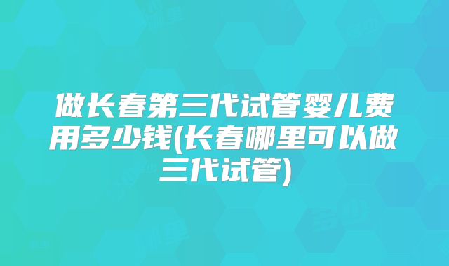 做长春第三代试管婴儿费用多少钱(长春哪里可以做三代试管)