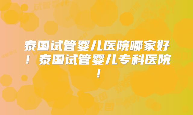 泰国试管婴儿医院哪家好！泰国试管婴儿专科医院！