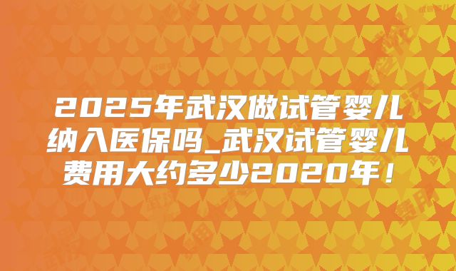 2025年武汉做试管婴儿纳入医保吗_武汉试管婴儿费用大约多少2020年！