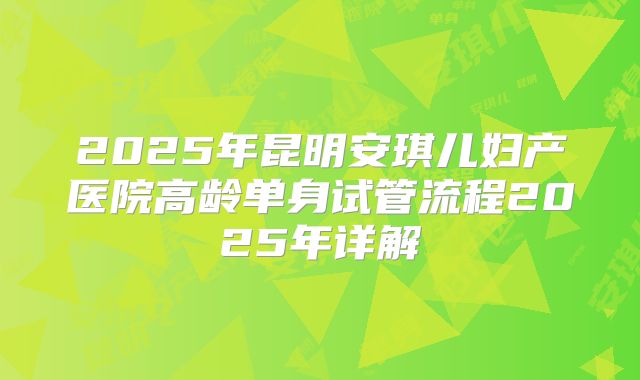 2025年昆明安琪儿妇产医院高龄单身试管流程2025年详解