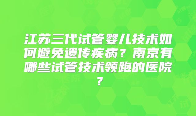 江苏三代试管婴儿技术如何避免遗传疾病？南京有哪些试管技术领跑的医院？
