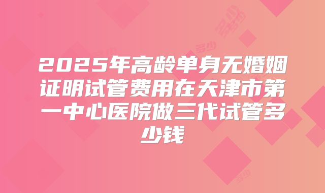 2025年高龄单身无婚姻证明试管费用在天津市第一中心医院做三代试管多少钱