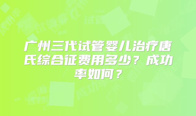广州三代试管婴儿治疗唐氏综合征费用多少？成功率如何？