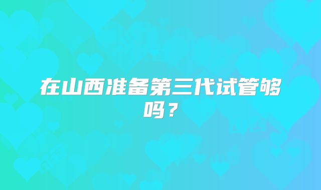 在山西准备第三代试管够吗？
