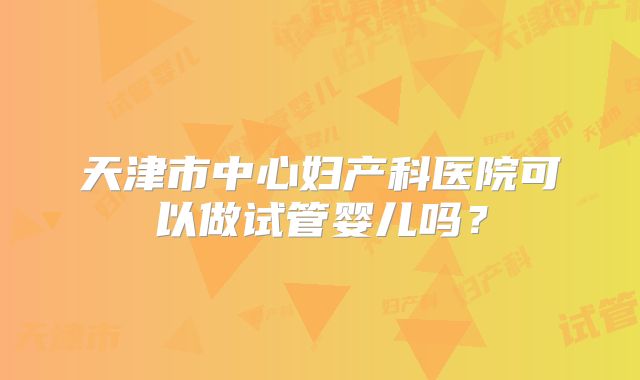 天津市中心妇产科医院可以做试管婴儿吗？
