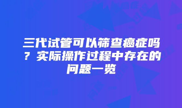 三代试管可以筛查癌症吗?实际操作过程中存在的问题一览