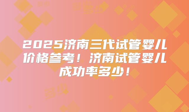 2025济南三代试管婴儿价格参考！济南试管婴儿成功率多少！