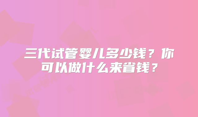 三代试管婴儿多少钱？你可以做什么来省钱？