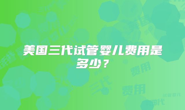 美国三代试管婴儿费用是多少？