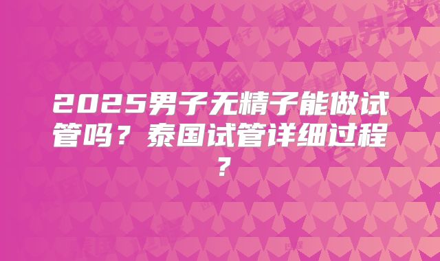 2025男子无精子能做试管吗？泰国试管详细过程？