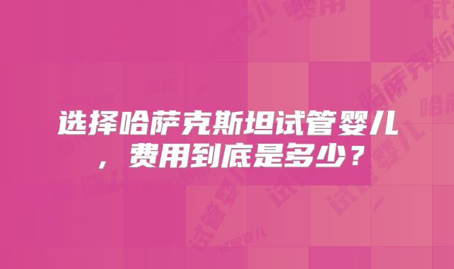选择哈萨克斯坦试管婴儿，费用到底是多少？