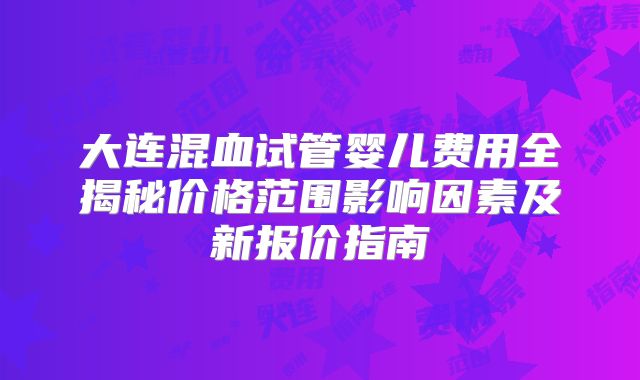 大连混血试管婴儿费用全揭秘价格范围影响因素及新报价指南