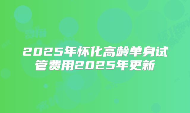 2025年怀化高龄单身试管费用2025年更新