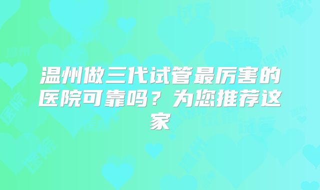 温州做三代试管最厉害的医院可靠吗？为您推荐这家