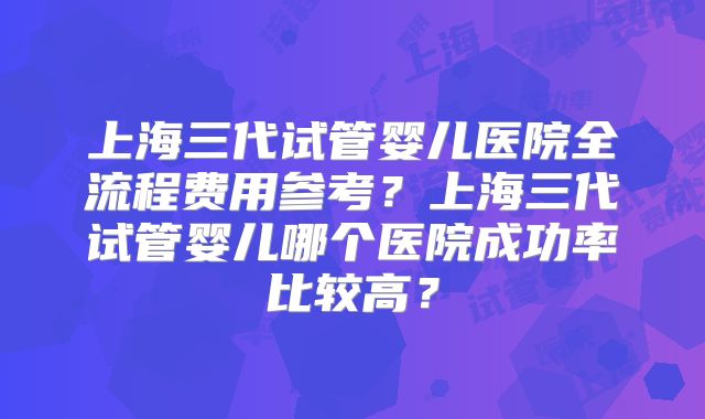 上海三代试管婴儿医院全流程费用参考？上海三代试管婴儿哪个医院成功率比较高？