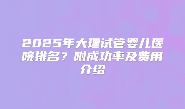 2025年大理试管婴儿医院排名?附成功率及费用介绍
