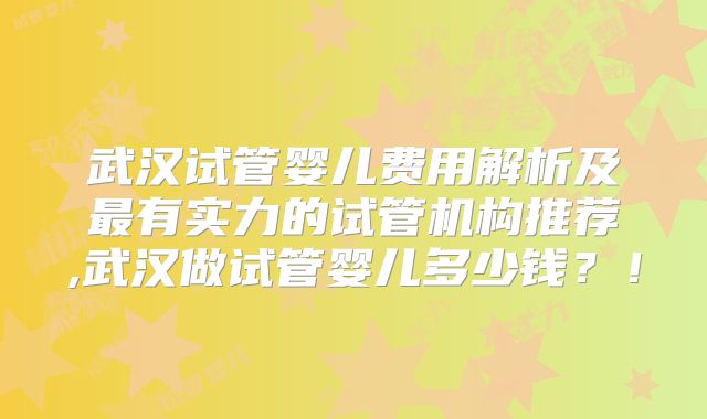 武汉试管婴儿费用解析及最有实力的试管机构推荐,武汉做试管婴儿多少钱？！