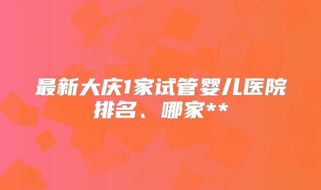 最新大庆1家试管婴儿医院排名、哪家**