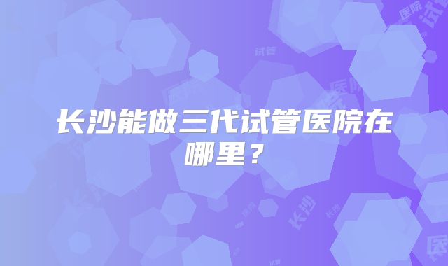 长沙能做三代试管医院在哪里？