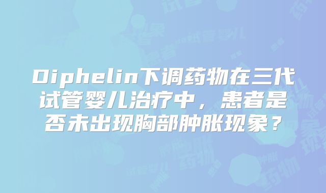 Diphelin下调药物在三代试管婴儿治疗中，患者是否未出现胸部肿胀现象？