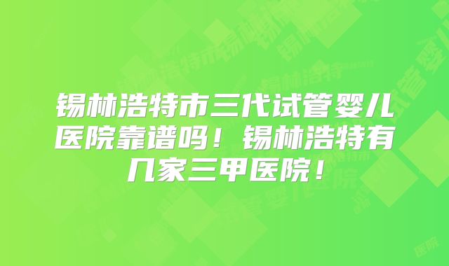 锡林浩特市三代试管婴儿医院靠谱吗!锡林浩特有几家三甲医院!