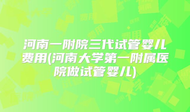 河南一附院三代试管婴儿费用(河南大学第一附属医院做试管婴儿)
