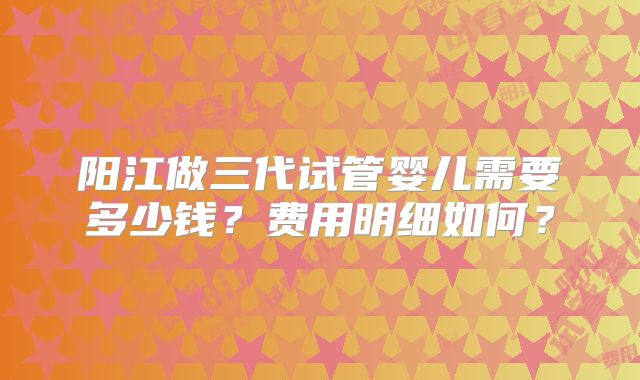 阳江做三代试管婴儿需要多少钱?费用明细如何?