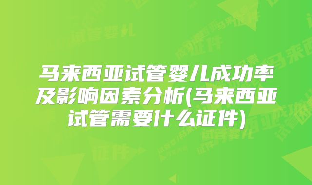 马来西亚试管婴儿成功率及影响因素分析(马来西亚试管需要什么证件)